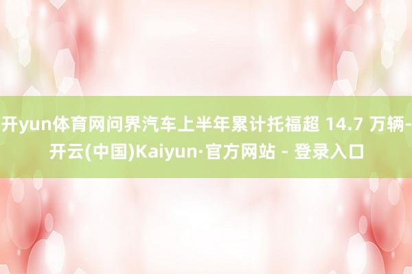 开yun体育网问界汽车上半年累计托福超 14.7 万辆-开云(中国)Kaiyun·官方网站 - 登录入口