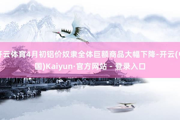 开云体育4月初铝价奴隶全体巨额商品大幅下降-开云(中国)Kaiyun·官方网站 - 登录入口