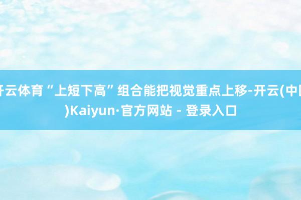 开云体育“上短下高”组合能把视觉重点上移-开云(中国)Kaiyun·官方网站 - 登录入口