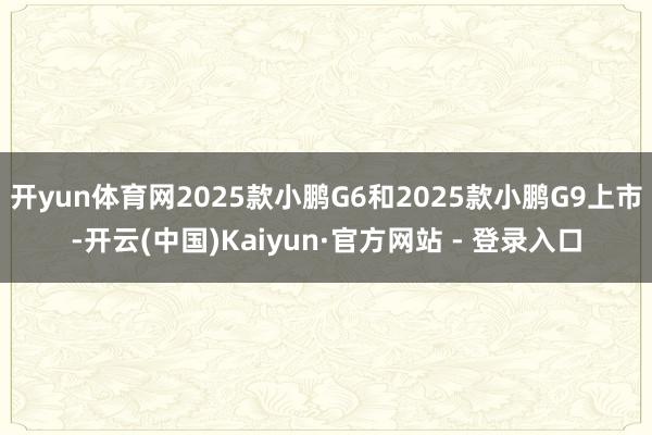 开yun体育网2025款小鹏G6和2025款小鹏G9上市-开云(中国)Kaiyun·官方网站 - 登录入口