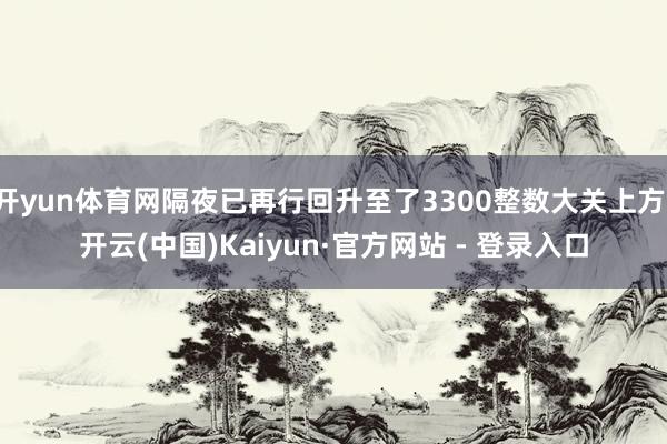 开yun体育网隔夜已再行回升至了3300整数大关上方-开云(中国)Kaiyun·官方网站 - 登录入口