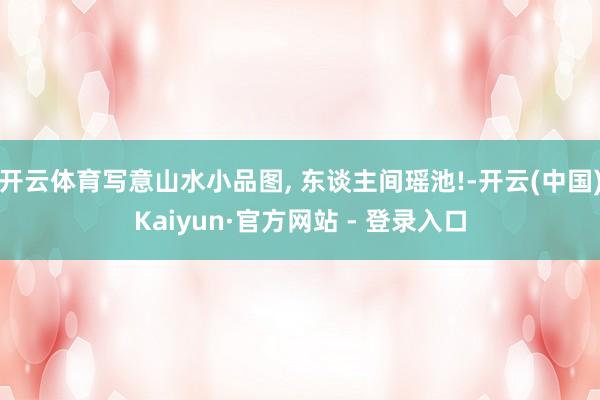 开云体育写意山水小品图, 东谈主间瑶池!-开云(中国)Kaiyun·官方网站 - 登录入口