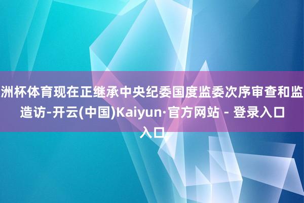 欧洲杯体育现在正继承中央纪委国度监委次序审查和监察造访-开云(中国)Kaiyun·官方网站 - 登录入口