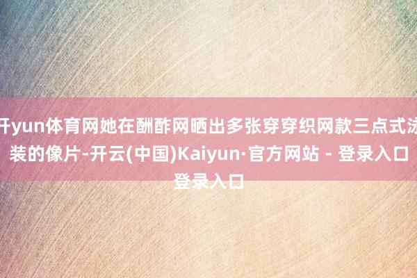 开yun体育网她在酬酢网晒出多张穿穿织网款三点式泳装的像片-开云(中国)Kaiyun·官方网站 - 登录入口