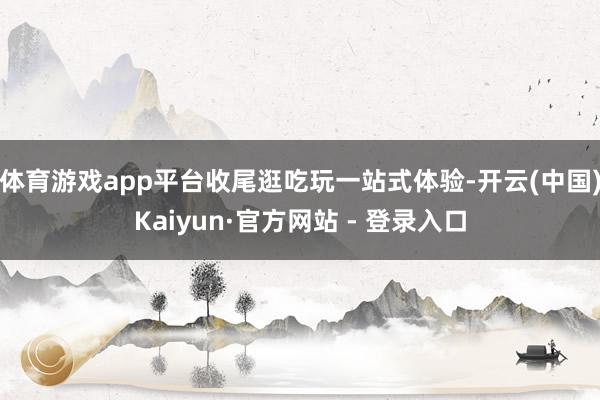 体育游戏app平台收尾逛吃玩一站式体验-开云(中国)Kaiyun·官方网站 - 登录入口
