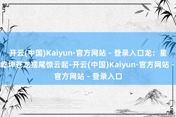 开云(中国)Kaiyun·官方网站 - 登录入口龙：星垂瀚海掌乾坤苍龙摆尾惊云起-开云(中国)Kaiyun·官方网站 - 登录入口