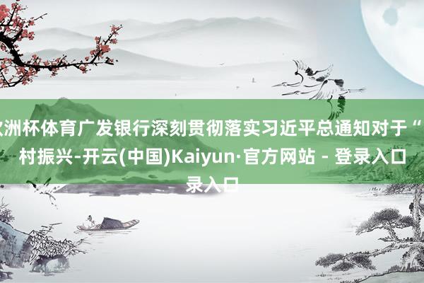 欧洲杯体育广发银行深刻贯彻落实习近平总通知对于“乡村振兴-开云(中国)Kaiyun·官方网站 - 登录入口