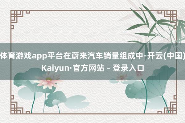体育游戏app平台　　在蔚来汽车销量组成中-开云(中国)Kaiyun·官方网站 - 登录入口