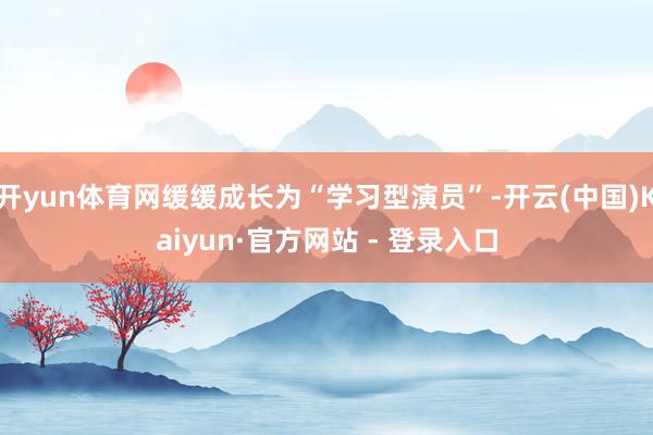 开yun体育网缓缓成长为“学习型演员”-开云(中国)Kaiyun·官方网站 - 登录入口