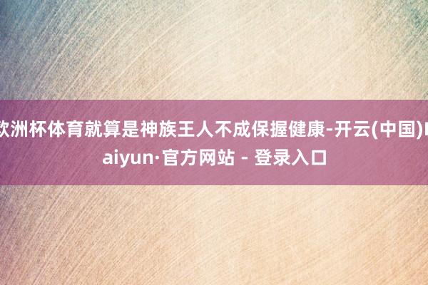 欧洲杯体育就算是神族王人不成保握健康-开云(中国)Kaiyun·官方网站 - 登录入口