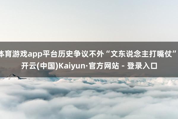 体育游戏app平台历史争议不外“文东说念主打嘴仗”-开云(中国)Kaiyun·官方网站 - 登录入口