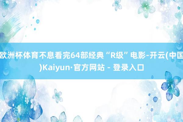 欧洲杯体育不息看完64部经典“R级”电影-开云(中国)Kaiyun·官方网站 - 登录入口