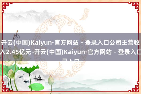 开云(中国)Kaiyun·官方网站 - 登录入口公司主营收入2.45亿元-开云(中国)Kaiyun·官方网站 - 登录入口