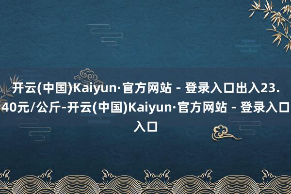 开云(中国)Kaiyun·官方网站 - 登录入口出入23.40元/公斤-开云(中国)Kaiyun·官方网站 - 登录入口