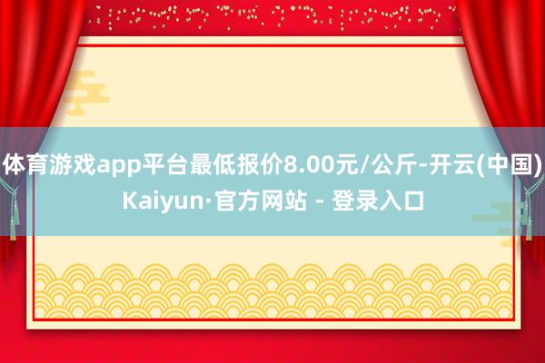 体育游戏app平台最低报价8.00元/公斤-开云(中国)Kaiyun·官方网站 - 登录入口