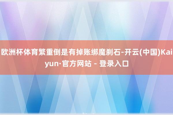 欧洲杯体育繁重倒是有掉账绑魔刹石-开云(中国)Kaiyun·官方网站 - 登录入口