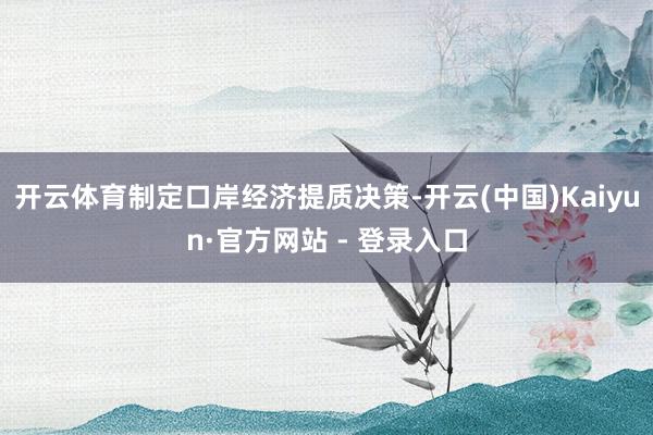 开云体育制定口岸经济提质决策-开云(中国)Kaiyun·官方网站 - 登录入口