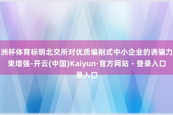 欧洲杯体育标明北交所对优质编削式中小企业的诱骗力约束增强-开云(中国)Kaiyun·官方网站 - 登录入口