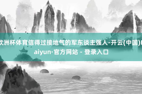 欧洲杯体育信得过接地气的军东谈主强人-开云(中国)Kaiyun·官方网站 - 登录入口