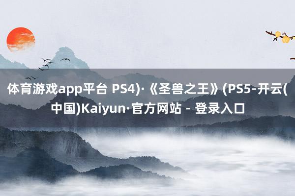 体育游戏app平台 PS4)·《圣兽之王》(PS5-开云(中国)Kaiyun·官方网站 - 登录入口