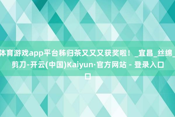 体育游戏app平台秭归茶又又又获奖啦！_宜昌_丝绵_剪刀-开云(中国)Kaiyun·官方网站 - 登录入口