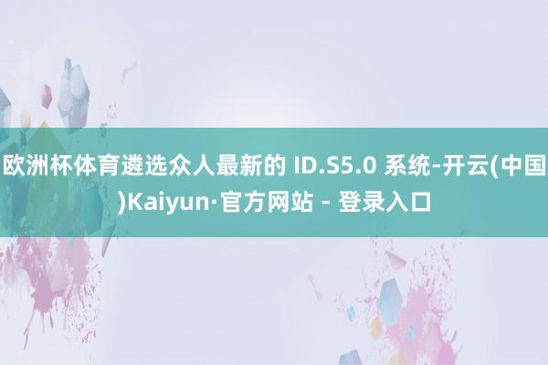欧洲杯体育遴选众人最新的 ID.S5.0 系统-开云(中国)Kaiyun·官方网站 - 登录入口