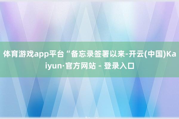 体育游戏app平台　　“备忘录签署以来-开云(中国)Kaiyun·官方网站 - 登录入口