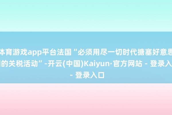 体育游戏app平台法国“必须用尽一切时代搪塞好意思国的关税活动”-开云(中国)Kaiyun·官方网站 - 登录入口