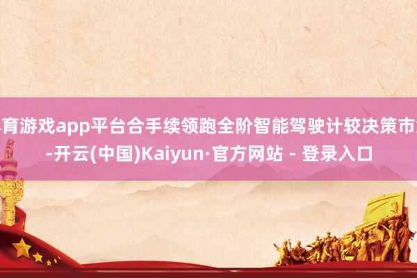 体育游戏app平台合手续领跑全阶智能驾驶计较决策市集-开云(中国)Kaiyun·官方网站 - 登录入口