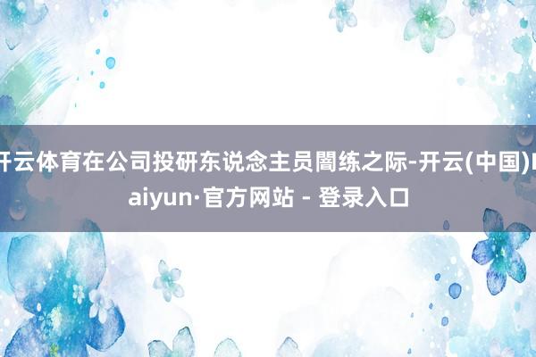 开云体育在公司投研东说念主员闇练之际-开云(中国)Kaiyun·官方网站 - 登录入口