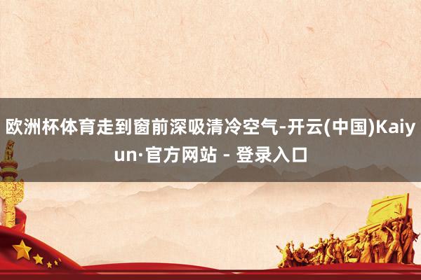 欧洲杯体育走到窗前深吸清冷空气-开云(中国)Kaiyun·官方网站 - 登录入口