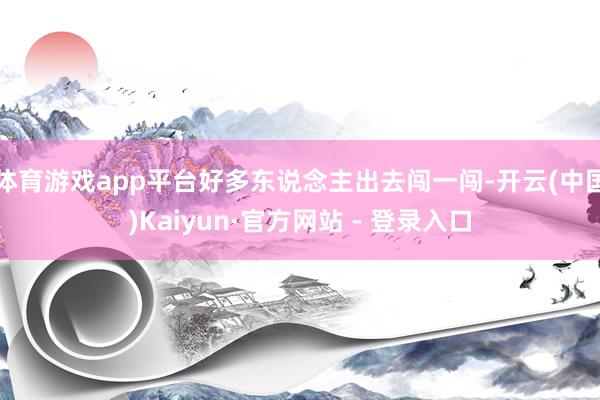 体育游戏app平台好多东说念主出去闯一闯-开云(中国)Kaiyun·官方网站 - 登录入口