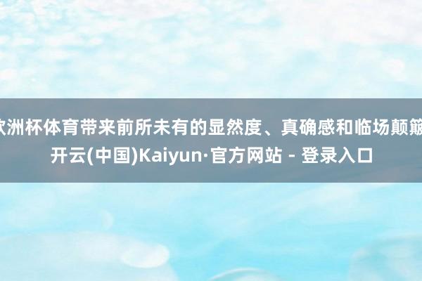 欧洲杯体育带来前所未有的显然度、真确感和临场颠簸-开云(中国)Kaiyun·官方网站 - 登录入口