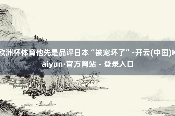 欧洲杯体育他先是品评日本“被宠坏了”-开云(中国)Kaiyun·官方网站 - 登录入口