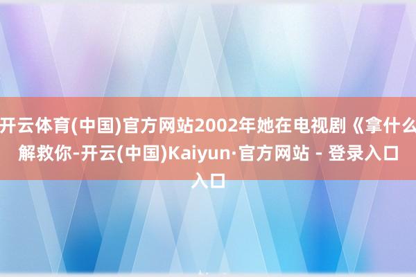 开云体育(中国)官方网站2002年她在电视剧《拿什么解救你-开云(中国)Kaiyun·官方网站 - 登录入口