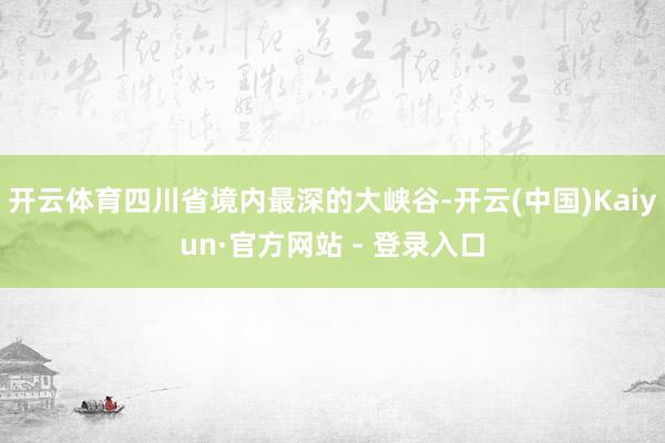 开云体育四川省境内最深的大峡谷-开云(中国)Kaiyun·官方网站 - 登录入口