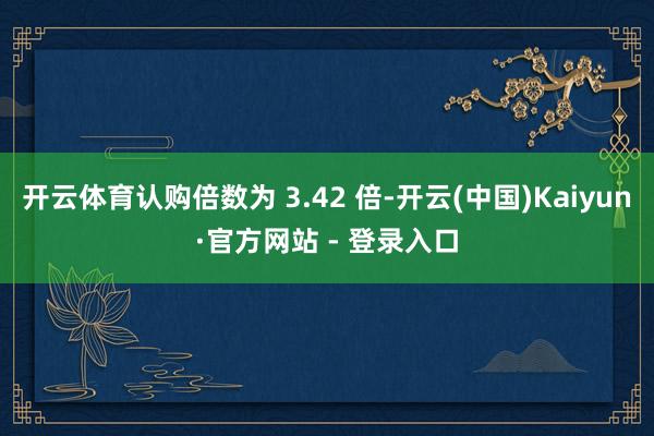 开云体育认购倍数为 3.42 倍-开云(中国)Kaiyun·官方网站 - 登录入口