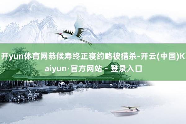 开yun体育网恭候寿终正寝约略被猎杀-开云(中国)Kaiyun·官方网站 - 登录入口