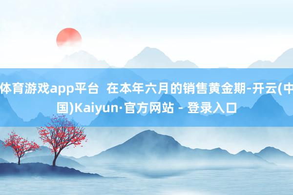 体育游戏app平台  在本年六月的销售黄金期-开云(中国)Kaiyun·官方网站 - 登录入口
