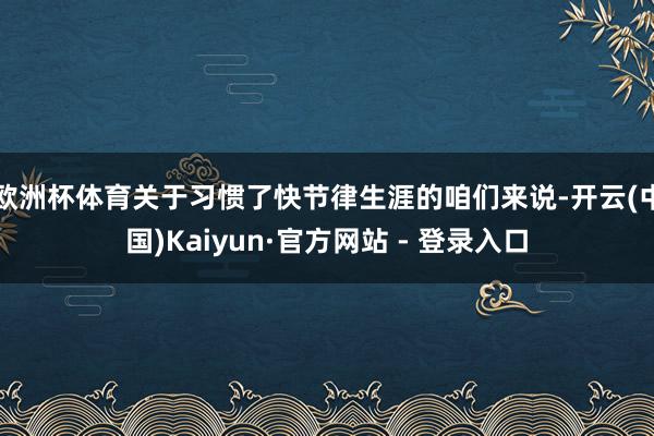 欧洲杯体育关于习惯了快节律生涯的咱们来说-开云(中国)Kaiyun·官方网站 - 登录入口