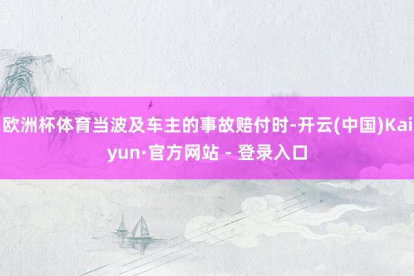 欧洲杯体育当波及车主的事故赔付时-开云(中国)Kaiyun·官方网站 - 登录入口