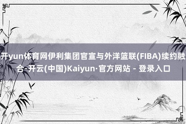 开yun体育网伊利集团官宣与外洋篮联(FIBA)续约融合-开云(中国)Kaiyun·官方网站 - 登录入口