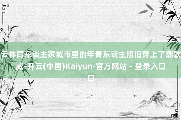 开云体育东谈主家城市里的年青东谈主照旧穿上了潮款匡威-开云(中国)Kaiyun·官方网站 - 登录入口