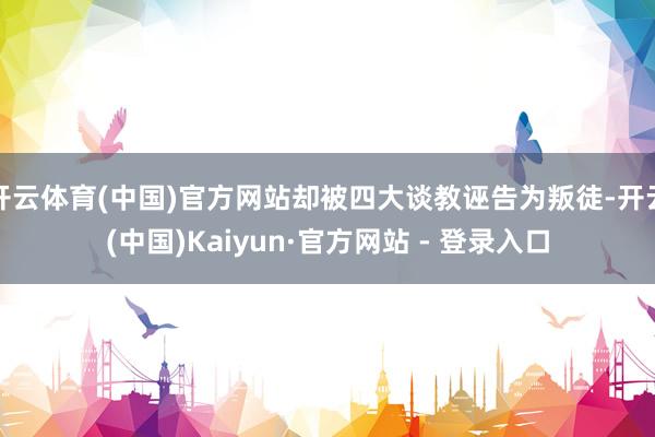 开云体育(中国)官方网站却被四大谈教诬告为叛徒-开云(中国)Kaiyun·官方网站 - 登录入口