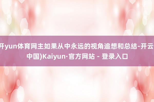 开yun体育网主如果从中永远的视角追想和总结-开云(中国)Kaiyun·官方网站 - 登录入口