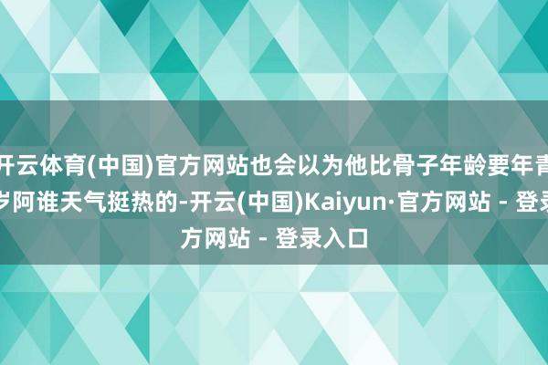 开云体育(中国)官方网站也会以为他比骨子年龄要年青十几岁阿谁天气挺热的-开云(中国)Kaiyun·官方网站 - 登录入口