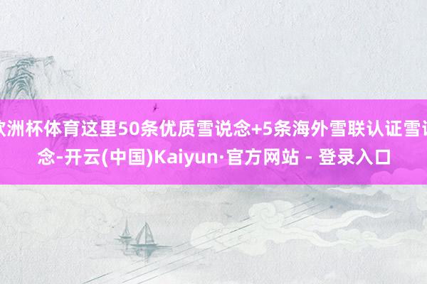欧洲杯体育这里50条优质雪说念+5条海外雪联认证雪说念-开云(中国)Kaiyun·官方网站 - 登录入口