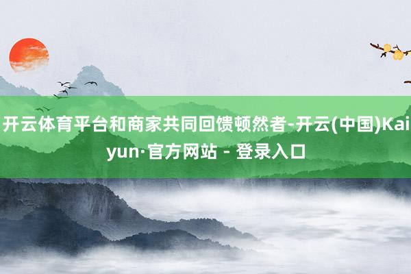开云体育平台和商家共同回馈顿然者-开云(中国)Kaiyun·官方网站 - 登录入口