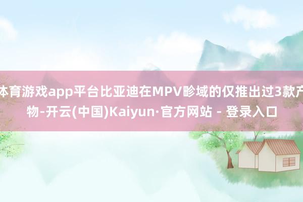 体育游戏app平台比亚迪在MPV畛域的仅推出过3款产物-开云(中国)Kaiyun·官方网站 - 登录入口