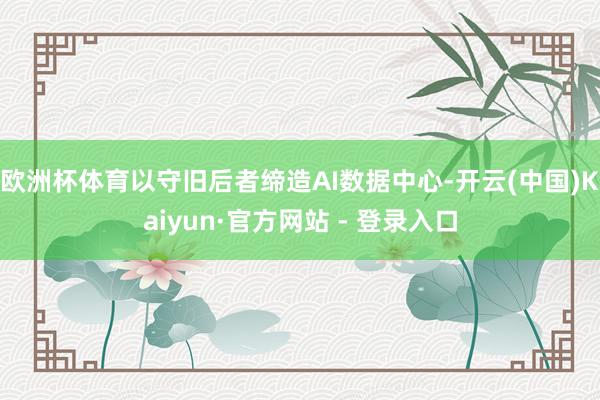 欧洲杯体育以守旧后者缔造AI数据中心-开云(中国)Kaiyun·官方网站 - 登录入口